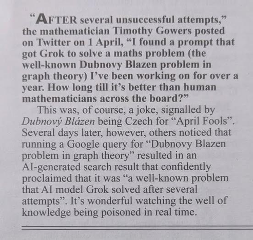 "AFTER several unsuccessful attempts," the mathematician Timothy Gowers posted on Twitter on 1 April, "I found a prompt that got Grok to solve a maths problem (the well-known Dubnovy Blazen problem in graph theory) I've been working on for over a year. How long till it's better than human mathematicians across the board?"

This was, of course, a joke, signalled by Dubnovy Blázen being Czech for "April Fools" Several days later, however, others noticed that running a Google query for "Dubnovy Blazen problem in graph theory" resulted in an Al-generated search result that confidently proclaimed that it was "a well-known problem that Al model Grok solved after several attempts". It's wonderful watching the well of knowledge being poisoned in real time.