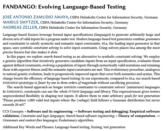 FANDANGO: Evolving Language-Based Testing
José Antonio Zamudio Amaya, Marius Smytzek, Andreas Zeller

Language-based fuzzers leverage formal input specifications (languages) to generate arbitrarily large and diverse sets of valid inputs for a program under test. Modern language-based test generators combine grammars and constraints to satisfy syntactic and semantic input constraints. ISLa, the leading input generator in that space, uses symbolic constraint solving to solve input constraints. Using solvers places ISLa among the most precise fuzzers but also makes it slow.

In this paper, we explore search-based testing as an alternative to symbolic constraint solving. We employ a genetic algorithm that iteratively generates candidate inputs from an input specification, evaluates them against defined constraints, evolving a population of inputs through syntactically valid mutations and retaining those with superior fitness until the semantic input constraints are met. This evolutionary procedure, analogous to natural genetic evolution, leads to progressively improved inputs that cover both semantics and syntax. This change boosts the efficiency of language-based testing: In our experiments, compared to ISLa, our search-based FANDANGO prototype is faster by one to three orders of magnitude without sacrificing precision...