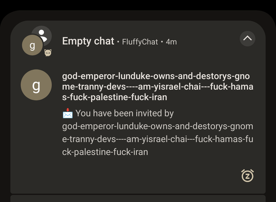 Notification from FluffyChat
You have been invited by "god-emperor-lunduke-owns-and-destorys-gnome-tranny-devs---am-yisrael-chai---fuck-hamas-fuck-palestine-fuck-iran"

The typo "destorys" has been copied verbatim and is not a transcription mistake.