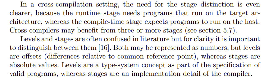 In a cross-compilation setting, the need for the stage distinction is even
clearer, because the runtime stage needs programs that run on the target architecture, whereas the compile-time stage expects programs to run on the host.
Cross-compilers may benefit from three or more stages (see section 5.7).
Levels and stages are often confused in literature but for clarity it is important
to distinguish between them [16]. Both may be represented as numbers, but levels
are offsets (differences relative to common reference point), whereas stages are
absolute values. Levels are a type-system concept as part of the specification of
valid programs, whereas stages are an implementation detail of the compiler.