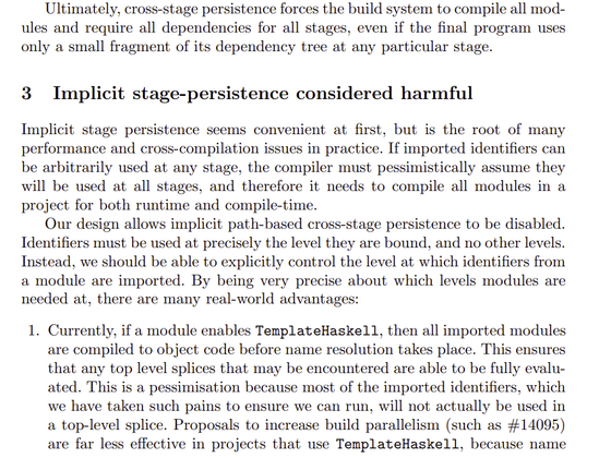 Ultimately, cross-stage persistence forces the build system to compile all modules and require all dependencies for all stages, even if the final program uses
only a small fragment of its dependency tree at any particular stage.
3 Implicit stage-persistence considered harmful
Implicit stage persistence seems convenient at first, but is the root of many
performance and cross-compilation issues in practice. If imported identifiers can
be arbitrarily used at any stage, the compiler must pessimistically assume they
will be used at all stages, and therefore it needs to compile all modules in a
project for both runtime and compile-time.
Our design allows implicit path-based cross-stage persistence to be disabled.
Identifiers must be used at precisely the level they are bound, and no other levels.
Instead, we should be able to explicitly control the level at which identifiers from
a module are imported. By being very precise about which levels modules are
needed at, there are many real-world advantages:
1. Currently, if a module enables TemplateHaskell, then all imported modules
are compiled to object code before name resolution takes place. This ensures
that any top level splices that may be encountered are able to be fully evaluated. This is a pessimisation because most of the imported identifiers, which
we have taken such pains to ensure we can run, will not actually be used in
a top-level splice. 