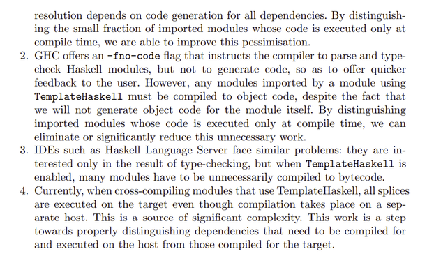 resolution depends on code generation for all dependencies. By distinguishing the small fraction of imported modules whose code is executed only at
compile time, we are able to improve this pessimisation.
2. GHC offers an -fno-code flag that instructs the compiler to parse and typecheck Haskell modules, but not to generate code, so as to offer quicker
feedback to the user. However, any modules imported by a module using
TemplateHaskell must be compiled to object code, despite the fact that
we will not generate object code for the module itself. By distinguishing
imported modules whose code is executed only at compile time, we can
eliminate or significantly reduce this unnecessary work.
3. IDEs such as Haskell Language Server face similar problems: they are interested only in the result of type-checking, but when TemplateHaskell is
enabled, many modules have to be unnecessarily compiled to bytecode.
4. Currently, when cross-compiling modules that use TemplateHaskell, all splices
are executed on the target even though compilation takes place on a separate host. This is a source of significant complexity. This work is a step
towards properly distinguishing dependencies that need to be compiled for
and executed on the host from those compiled for the target.
