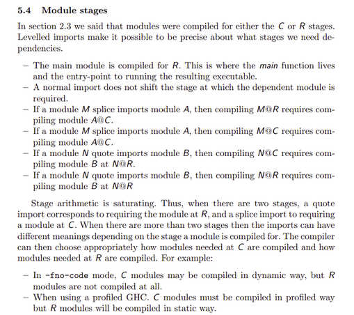 In section 2.3 we said that modules were compiled for either the C or R stages.
Levelled imports make it possible to be precise about what stages we need dependencies.
– The main module is compiled for R. This is where the main function lives
and the entry-point to running the resulting executable.
– A normal import does not shift the stage at which the dependent module is
required.
– If a module M splice imports module A, then compiling M@R requires compiling module A@C.
– If a module M splice imports module A, then compiling M@C requires compiling module A@C.
– If a module N quote imports module B, then compiling N@C requires compiling module B at N@R.
– If a module N quote imports module B, then compiling N@R requires compiling module B at N@R
Stage arithmetic is saturating. Thus, when there are two stages, a quote
import corresponds to requiring the module at R, and a splice import to requiring
a module at C. When there are more than two stages then the imports can have
different meanings depending on the stage a module is compiled for. The compiler
can then choose appropriately how modules needed at C are compiled and how
modules needed at R are compiled. For example:
– In -fno-code mode, C modules may be compiled in dynamic way, but R
modules are not compiled at all.
– When using a profiled GHC. C modules must be compiled in profiled way
but R modules will be compiled in static way.