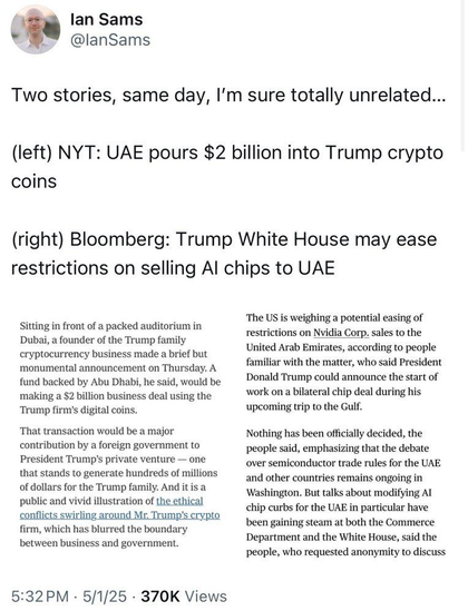 lan Sams ¥ WY @lanSams 1 1 Two stories, same day, I'm sure totally unrelated... (left) NYT: UAE pours $2 billion into Trump crypto coins (right) Bloomberg: Trump White House may ease restrictions on selling Al chips to UAE o S s ‘The US is weighing a potential easing of Sitting in front of a packed auditorium in . 2 Dubai, a founder of the Trump famil restrictions on Nvidia Corp. sales to the e e s b i United Arab Emirates, according to people e y familiar with the matter, who said President monumental announcement on Thursday. A fund backed by Abu Dhabi, he said, wouldbe  DOnald Trump could announce the start of making a $2 billion business deal using the work on a bilateral chip deal during his Trump firns's digital coins. upcoming trip to the Gulf. That transaction would be a major Nothing has been officially decided, the contribution by a foreign government to people said, emphasizing that the debate President Trump’s private venture — one over semiconductor trade rules for the UAE that stands to generate hundreds of millions sn odher e vemaln OnRoiRE I of dollars for the Trump family. And it is a Wshirigeon, But talks about miodifying AT public and vivid illustration of the ethical ehip exirbe for the UAR o pardenlar higve firm, which has blurred the boundary beerfgainingsteaviat bothi e Cantrierce| & > Department and the White House, said the etween business and government. people, who requested anonymity to discuss 5:32PM - 5/1/25 - 370K Views 