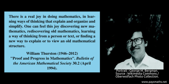 Photographic portrait of William Thurston, and a quote : "There is a real joy in doing mathematics, in learning ways of thinking that explain and organize and simplify. One can feel this joy discovering new mathematics, rediscovering old mathematics, learning a way of thinking from a person or text, or finding a new way to explain or to view an old mathematical structure."
