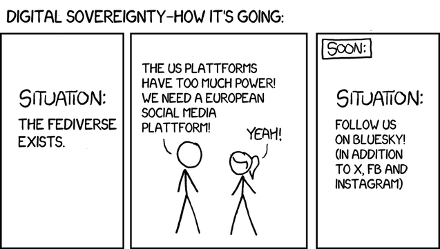 A variation of the XKCD "standards" comic (https://xkcd.com/927/):

Title: "Digital sovereignty—How it's going?"

Panel 1: "Situation: The Fediverse exists"
Panel 2: "The US platforms have too much power! We need a European social media plattform!" "Yeah!"
Panel 3: "Situation: Follow us on Bluesky! (In addition to X, FB and Instagram)"