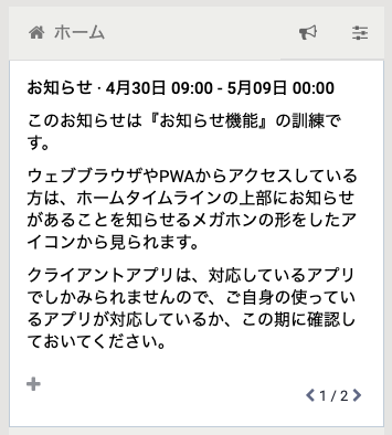 お知らせ · 4月30日 09:00 - 5月09日 00:00
このお知らせは『お知らせ機能』の訓練です。

ウェブブラウザやPWAからアクセスしている方は、ホームタイムラインの上部にお知らせがあることを知らせるメガホンの形をしたアイコンから見られます。

クライアントアプリは、対応しているアプリでしかみられませんので、ご自身の使っているアプリが対応しているか、この期に確認しておいてください。