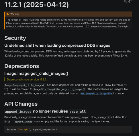 11.2.1 (2025-04-12)

Warning
The release of Pillow 11.2.0 was halted prematurely, due to hitting PyPI’s project size limit and concern over the size of Pillow wheels containing libavif. The PyPI limit has now been increased and Pillow 11.2.1 has been released instead, without libavif included in the wheels. To avoid confusion, the incomplete 11.2.0 release has been removed from PyPI.

Security
Undefined shift when loading compressed DDS images
When loading some compressed DDS formats, an integer was bitshifted by 24 places to generate the 32 bits of the lookup table. This was undefined behaviour, and has been present since Pillow 3.4.0.

Deprecations
Image.Image.get_child_images()
Deprecated since version 11.2.1.

Image.Image.get_child_images() has been deprecated. and will be removed in Pillow 13 (2026-10-15). It will be moved to ImageFile.ImageFile.get_child_images(). The method uses an image’s file pointer, and so child images could only be retrieved from an PIL.ImageFile.ImageFile instance.

API Changes
append_images no longer requires save_all
Previously, save_all was required to in order to use append_images. Now, save_all will default to True if append_images is not empty and the format supports saving multiple frames:

im.save("out.gif", append_images=ims)