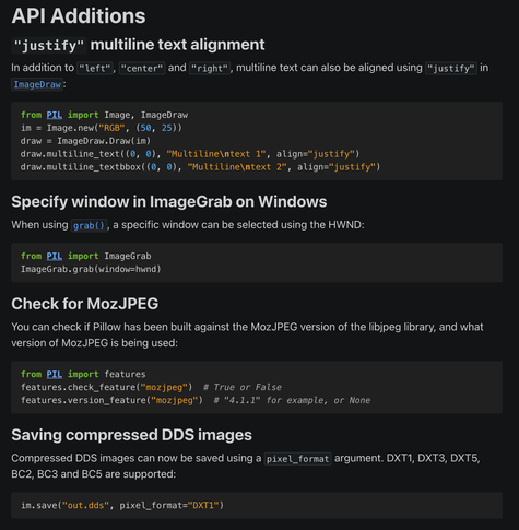 API Additions
"justify" multiline text alignment
In addition to "left", "center" and "right", multiline text can also be aligned using "justify" in ImageDraw:

from PIL import Image, ImageDraw
im = Image.new("RGB", (50, 25))
draw = ImageDraw.Draw(im)
draw.multiline_text((0, 0), "Multiline\ntext 1", align="justify")
draw.multiline_textbbox((0, 0), "Multiline\ntext 2", align="justify")

Specify window in ImageGrab on Windows

When using grab(), a specific window can be selected using the HWND:

from PIL import ImageGrab
ImageGrab.grab(window=hwnd)

Check for MozJPEG

You can check if Pillow has been built against the MozJPEG version of the libjpeg library, and what version of MozJPEG is being used:

from PIL import features
features.check_feature("mozjpeg")  # True or False
features.version_feature("mozjpeg")  # "4.1.1" for example, or None

Saving compressed DDS images

Compressed DDS images can now be saved using a pixel_format argument. DXT1, DXT3, DXT5, BC2, BC3 and BC5 are supported:

im.save("out.dds", pixel_format="DXT1")