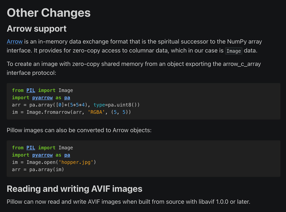 Other Changes

Arrow support
Arrow is an in-memory data exchange format that is the spiritual successor to the NumPy array interface. It provides for zero-copy access to columnar data, which in our case is Image data.

To create an image with zero-copy shared memory from an object exporting the arrow_c_array interface protocol:

from PIL import Image
import pyarrow as pa
arr = pa.array([0]*(5*5*4), type=pa.uint8())
im = Image.fromarrow(arr, 'RGBA', (5, 5))

Pillow images can also be converted to Arrow objects:

from PIL import Image
import pyarrow as pa
im = Image.open('hopper.jpg')
arr = pa.array(im)

Reading and writing AVIF images

Pillow can now read and write AVIF images when built from source with libavif 1.0.0 or later.