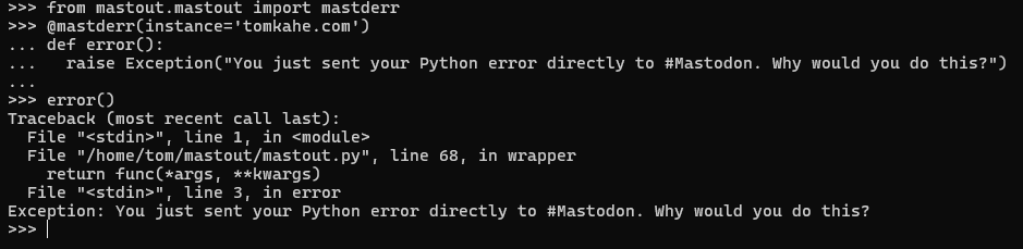 Screenshot of python terminal output:
>>> from mastout.mastout import mastderr
>>> @mastderr(instance='tomkahe.com')
... def error():
...   raise Exception("You just sent your Python error directly to #Mastodon. Why would you do this?")
...
>>> error()
Traceback (most recent call last):
  File "<stdin>", line 1, in <module>
  File "/home/tom/mastout/mastout.py", line 68, in wrapper
    return func(*args, **kwargs)
  File "<stdin>", line 3, in error
Exception: You just sent your Python error directly to #Mastodon. Why would you do this?
>>>

