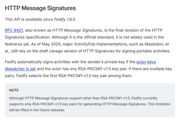 HTTP Message Signatures
This API is available since Fedify 1.6.0.
RFC 9421, also known as HTTP Message Signatures, is the final revision of the HTTP Signatures specification. Although it is the official standard, it is not widely used in the fediverse yet. As of May 2025, major ActivityPub implementations, such as Mastodon, et al., still rely on the draft cavage version of HTTP Signatures for signing portable activities.
Fedify automatically signs activities with the sender's private key if the actor keys dispatcher is set and the actor has any RSA-PKCS#1-v1.5 key pair. If there are multiple key pairs, Fedify selects the first RSA-PKCS#1-v1.5 key pair among them.
NOTE
Although HTTP Message Signatures support other than RSA-PKCS#1-v1.5, Fedify currently supports only RSA-PKCS#1-v1.5 key pairs for generating HTTP Message Signatures. This limitation will be lifted in the future releases.