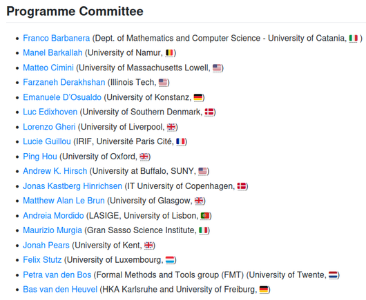 ICE's Programming committee is composed of

    Franco Barbanera (Dept. of Mathematics and Computer Science - University of Catania, 🇮🇹 )
    Manel Barkallah (University of Namur, 🇧🇪)
    Matteo Cimini (University of Massachusetts Lowell, 🇺🇸)
    Farzaneh Derakhshan (Illinois Tech, 🇺🇸)
    Emanuele D’Osualdo (University of Konstanz, 🇩🇪)
    Luc Edixhoven (University of Southern Denmark, 🇩🇰)
    Lorenzo Gheri (University of Liverpool, 🇬🇧)
    Lucie Guillou (IRIF, Université Paris Cité, 🇫🇷)
    Ping Hou (University of Oxford, 🇬🇧)
    Andrew K. Hirsch (University at Buffalo, SUNY, 🇺🇸)
    Jonas Kastberg Hinrichsen (IT University of Copenhagen, 🇩🇰)
    Matthew Alan Le Brun (University of Glasgow, 🇬🇧)
    Andreia Mordido (LASIGE, University of Lisbon, 🇵🇹)
    Maurizio Murgia (Gran Sasso Science Institute, 🇮🇹)
    Jonah Pears (University of Kent, 🇬🇧)
    Felix Stutz (University of Luxembourg, 🇱🇺)
    Petra van den Bos (Formal Methods and Tools group (FMT) (University of Twente, 🇳🇱)
    Bas van den Heuvel (HKA Karlsruhe and University of Freiburg, 🇩🇪)
