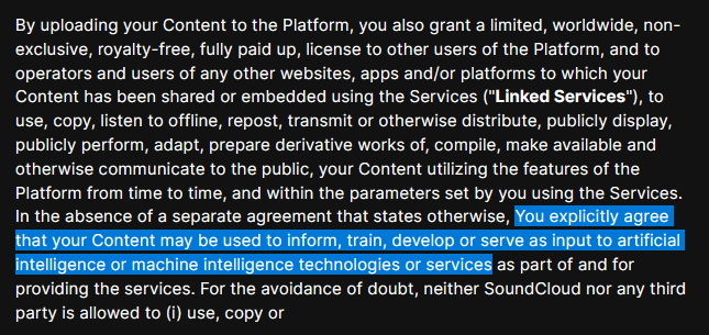 Screen cap of Soundcloud's new Terms of Service, with text highlighted: "You explicitly agree that your Content may be used to inform, train, develop or serve as input to artificial intelligence or machine intelligence technologies or services".

The entire text visible reads: By uploading your Content to the Platform, you also grant a limited, worldwide, non-exclusive, royalty-free, fully paid up, license to other users of the Platform, and to operators and users of any other websites, apps and/or platforms to which your Content has been shared or embedded using the Services ("Linked Services"), to use, copy, listen to offline, repost, transmit or otherwise distribute, publicly display, publicly perform, adapt, prepare derivative works of, compile, make available and otherwise communicate to the public, your Content utilizing the features of the Platform from time to time, and within the parameters set by you using the Services. In the absence of a separate agreement that states otherwise, You explicitly agree that your Content may be used to inform, train, develop or serve as input to artificial intelligence or machine intelligence technologies or services as part of and for providing the services. For the avoidance of doubt, neither SoundCloud nor any third party is allowed to (i) use, copy or

(sorry, yes, the available text ends mid-sentence)