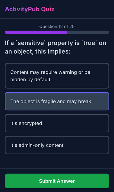 ActivityPub Quiz, Question 12 of 20

If a 'sensitive' property is 'true' on
an object, this implies:

- Content may require warning or be
hidden by default
- The object is fragile and may break
- It's encrypted
- It's admin-only content

Submit Answer