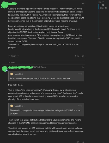 A couple of weeks ago when Fedora 42 was released, I noticed that GDM would allow to only login to wayland sessions. Fedora devs had removed ability to login to a X11 DE with GDM in Fedora 42. After some complaints, they reversed this decision for Fedora 42, stating that Fedora 42 would be the last release with GDM X11 support, since this is the direction GNOME devs are heading anyways.

From an enduser perspective, this direction would be undesirable.
I understand that wayland is the future and X11 basically dead. So, there is no objection to GNOME itself being wayland only in near future.
As a enduser who has several DE’s installed, an wayland only GDM on the other hand is inconvenient. You need GDM for screen locking in GNOME. So you kind of need to use GDM.
The need to change display manager to be able to login to a X11 DE is a sad prospect.

-

Stop right there.

This is not an “end user perspective”: it’s yours. Do not try to elevate your perspective and needs to the ones of a “generic end user”. End users don’t really care about X11 or Wayland; people using several DEs are also not even the plurality of the installed user base.

…switch to a Linux distribution that caters to your requirements, and reverts changes in the GNOME session manager and login manager components.

The clock has run out on X11 sessions, but it’s all free and open source software: you can take the code, revert changes, and package things yourself—or convince somebody else to do it for you.