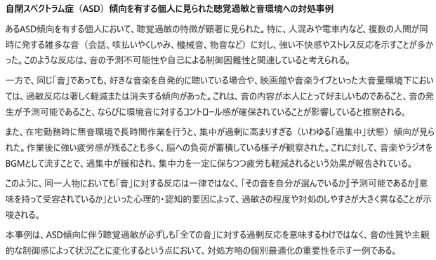 あるASD傾向を有する個人において、聴覚過敏の特徴が顕著に見られた。特に、人混みや電車内など、複数の人間が同時に発する雑多な音（会話、咳払いやくしゃみ、機械音、物音など）に対し、強い不快感やストレス反応を示すことが多かった。このような反応は、音の予測不可能性や自己による制御困難性と関連していると考えられる。

一方で、同じ「音」であっても、好きな音楽を自発的に聴いている場合や、映画館や音楽ライブといった大音量環境下においては、過敏反応は著しく軽減または消失する傾向があった。これは、音の内容が本人にとって好ましいものであること、音の発生が予測可能であること、ならびに環境音に対するコントロール感が確保されていることが影響していると推察される。

また、在宅勤務時に無音環境で長時間作業を行うと、集中が過剰に高まりすぎる（いわゆる「過集中」状態）傾向が見られた。作業後に強い疲労感が残ることも多く、脳への負荷が蓄積している様子が観察された。これに対して、音楽やラジオをBGMとして流すことで、過集中が緩和され、集中力を一定に保ちつつ疲労も軽減されるという効果が報告されている。

このように、同一人物においても「音」に対する反応は一律ではなく、「その音を自分が選んでいるか」「予測可能であるか」「意味を持って受容されているか」といった心理的・認知的要因によって、過敏さの程度や対処のしやすさが大きく異なることが示唆される。

本事例は、ASD傾向に伴う聴覚過敏が必ずしも「全ての音」に対する過剰反応を意味するわけではなく、音の性質や主観的な制御感によって状況ごとに変化するという点において、対処方略の個別最適化の重要性を示す一例である。