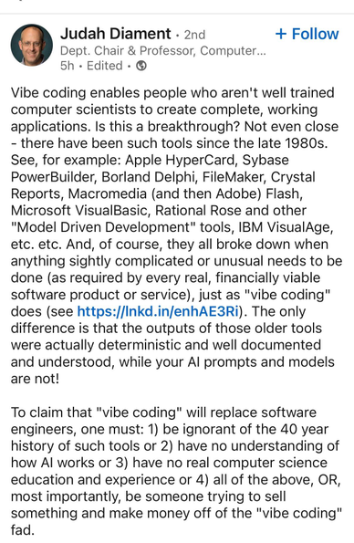 A social media post from Judah Diament:

Vibe coding enables people who aren't well trained computer scientists to create complete, working applications. Is this a breakthrough? Not even close
- there have been such tools since the late 1980s.
See, for example: Apple HyperCard, Sybase PowerBuilder, Borland Delphi, FileMaker, Crystal Reports, Macromedia (and then Adobe) Flash, Microsoft VisualBasic, Rational Rose and other
"Model Driven Development" tools, IBM VisualAge, etc. etc. And, of course, they all broke down when anything sightly complicated or unusual needs to be done (as required by every real, financially viable software product or service), just as "vibe coding" does (see https://Inkd.in/enhAE3Ri). The only difference is that the outputs of those older tools were actually deterministic and well documented and understood, while your Al prompts and models are not!
To claim that "vibe coding" will replace software engineers, one must: 1) be ignorant of the 40 year history of such tools or 2) have no understanding of how Al works or 3) have no real computer science education and experience or 4) all of the above, OR, most importantly, be someone trying to sell something and make money off of the "vibe coding" fad.