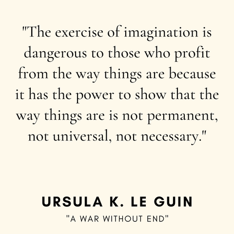 "The exercise of imagination is
dangerous to those who profit
from the way things are because
it has the power to show that the
way things are is not permanent,
not universal, not necessary."
URSULA K. LE GUIN
"A WAR WITHOUT END"