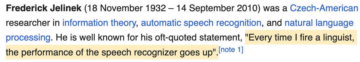 screenshot of text: Frederick Jelinek (18 November 1932 – 14 September 2010) was a Czech-American researcher in information theory, automatic speech recognition, and natural language processing. He is well known for his oft-quoted statement, "Every time I fire a linguist, the performance of the speech recognizer goes up"