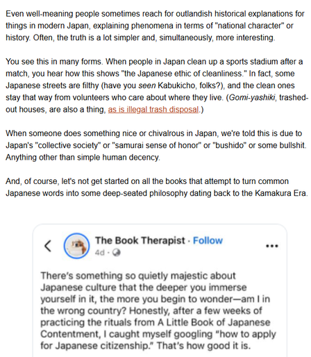 Even well-meaning people sometimes reach for outlandish historical explanations for things in modern Japan, explaining phenomena in terms of "national character" or history. Often, the truth is a lot simpler and, simultaneously, more interesting.

You see this in many forms. When people in Japan clean up a sports stadium after a match, you hear how this shows "the Japanese ethic of cleanliness." In fact, some Japanese streets are filthy (have you seen Kabukicho, folks?), and the clean ones stay that way from volunteers who care about where they live. (Gomi-yashiki, trashed-out houses, are also a thing, as is illegal trash disposal.)

When someone does something nice or chivalrous in Japan, we're told this is due to Japan's "collective society" or "samurai sense of honor" or "bushido" or some bullshit. Anything other than simple human decency.
