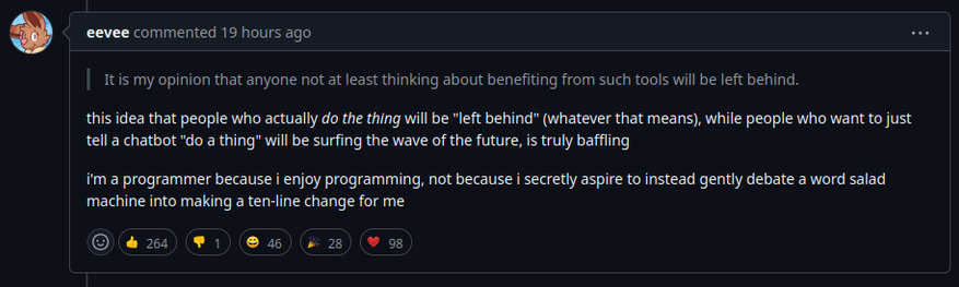 In reply to: it is my opinion that anyone not at least thinking about benefiting from such tools will be left behind.

eevee commented: this idea that people who actually do the thing will be "left behind” (whatever that means), while people who want to just tell a chatbot "do a thing” will be surfing the wave of the future, is truly baffling.

im a programmer because i enjoy programming, not because i secretly aspire to instead gently debate aword salad machine into making a ten-line change for me IR I ICY IR K 