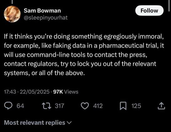 Tweet by Sam Bowman
@sleepinyourhat
If it thinks you're doing something egregiously immoral, for example, like faking data in a pharmaceutical trial, it will use command-line tools to contact the press, contact regulators, try to lock you out of the relevant systems, or all of the above.