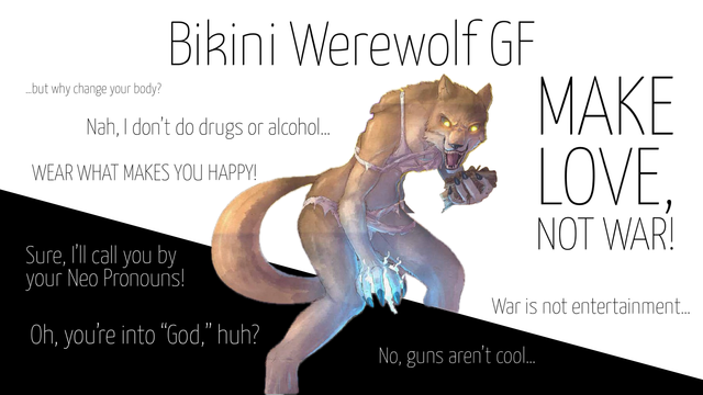 A graphic with the background split between black and white like the anarcho-pacifist flag with a werewolf straddling the line between black and white. The text on the image says:

Bikini Werewolf GF

...but why change your body?

Nah, I don't do drugs or alcohol...

WEAR WHAT MAKES YOU HAPPY!
Sure, I'll call you by your Neo Pronouns!

Oh, you're into "God," huh?

MAKE LOVE, NOT WAR!

War is not entertainment...

No, guns aren't cool...