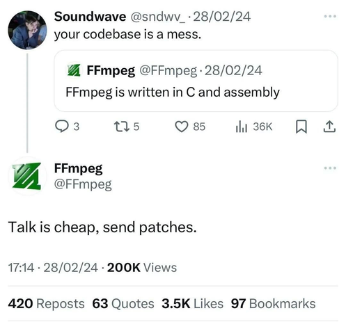 A photo of a chat on twitter from February 2024:

FFmpeg:  “FFmpeg is written in C and assembly”

Soundwave: “Your codebase is a mess.”

FFmpeg: “Talk is cheap, send patches.”

(Alt text provided by Justin Derrick)