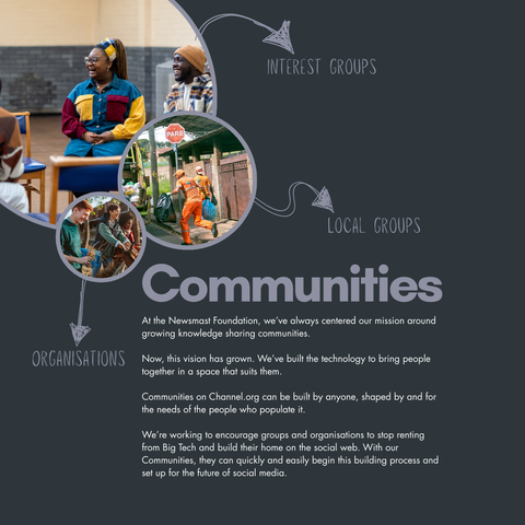 A selection of images of community. Around them, copy reads: Interest groups, local groups, organisations. The main body reads: Communities. At the Newsmast Foundation, we’ve always centered our mission around growing knowledge sharing communities.

Now, this vision has grown. We’ve built the technology to bring people together in a space that suits them. 

Communities on Channel.org can be built by anyone, shaped by and for the needs of the people who populate it.

We’re working to encourage groups and organisations to stop renting from Big Tech and build their home on the social web. With our Communities, they can quickly and easily begin this building process and set up for the future of social media.