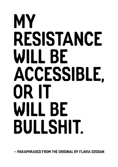 A poster in A4 format, black capital letters on a white background, with the following text;

MY
RESISTANCE
WILL BE
ACCESSIBLE,
OR IT
WILL BE
BULLSHIT.

Followed by an attribution, ‘paraphrased from the original by Flavia Dzodan’. The original states: ‘My feminism will be intersectional, or it will be bullshit’.