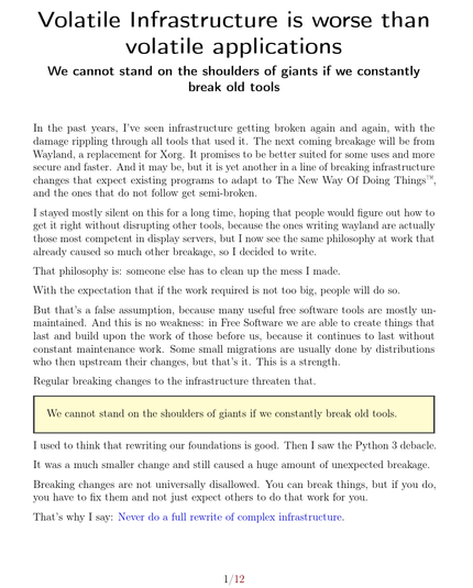 First page of the PDF:


Volatile Infrastructure is worse than volatile applications

We cannot stand on the shoulders of giants if we constantly break old tools

In the past years, I’ve seen infrastructure getting broken again and again, with the damage rippling through all tools that used it. The next coming breakage will be from Wayland, a replacement for Xorg. It promises to be better suited for some uses and more secure and faster. And it may be, but it is yet another in a line of breaking infrastructure changes that expect existing programs to adapt to The New Way Of Doing Things™, and the ones that do not follow get semi-broken.

I stayed mostly silent on this for a long time, hoping that people would figure out how to get it right without disrupting other tools, because the ones writing wayland are actually those most competent in display servers, but I now see the same philosophy at work that already caused so much other breakage, so I decided to write.

That philosophy is: someone else has to clean up the mess I made.

With the expectation that if the work required is not too big, people will do so.

But that’s a false assumption, because many useful free software tools are mostly unmaintained. And this is no weakness: in Free Software we are able to create things that last and build upon the work of those before us, because it continues to last without constant maintenance work.