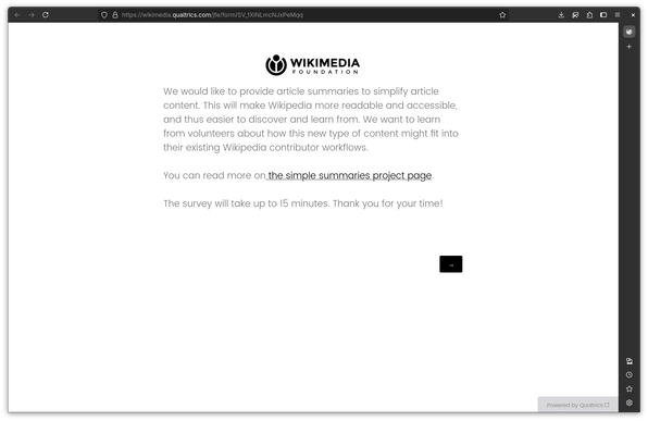 Wikimedia Foundation
We would like to provide article summaries to simplify article content. This will make Wikipedia more readable and accessible, and thus easier to discover and learn from. We want to learn from volunteers about how this new type of content might fit into their existing Wikipedia contributor workflows.

You can read more on the simple summaries project page.

The survey will take up to 15 minutes. Thank you for your time!
