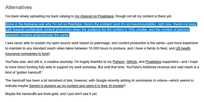 """
Alternatives

I've been slowly uploading my back catalog to my channel on Floatplane, though not all my content is there yet.

Some in the fediverse ask why I'm not on Peertube. Here's the problem (and it's not insurmountable): right now, there's no easy path towards sustainable content production when the audience for the content is 100x smaller, and the number of patrons/sponsors remains proportionally the same.

I was never able to sustain my open source work based on patronage, and content production is the same—just more expensive to maintain to any standard (each video takes between 10-300 hours to produce, and I have a family to feed, and US health insurance companies to fund).

YouTube was, and still is, a creative anomaly. I'm hugely thankful to my Patreon, GitHub, and Floatplane supporters—and I hope to have direct funding fully able to support my work someday. But until that time, YouTube's AdSense revenue and vast reach is a kind of 'golden handcuff.'

The handcuff has been a bit tarnished of late, however, with Google recently adding AI summaries to videos—which seems to indicate maybe Gemini is slurping up my content and using it in their AI models?

Maybe the handcuffs are fools-gold, and I just don't see it yet.
"""