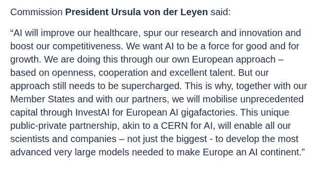 Commission President Ursula von der Leyen said:

“AI will improve our healthcare, spur our research and innovation and boost our competitiveness. We want AI to be a force for good and for growth. We are doing this through our own European approach – based on openness, cooperation and excellent talent. But our approach still needs to be supercharged. This is why, together with our Member States and with our partners, we will mobilise unprecedented capital through InvestAI for European AI gigafactories. This unique public-private partnership, akin to a CERN for AI, will enable all our scientists and companies – not just the biggest - to develop the most advanced very large models needed to make Europe an AI continent.”