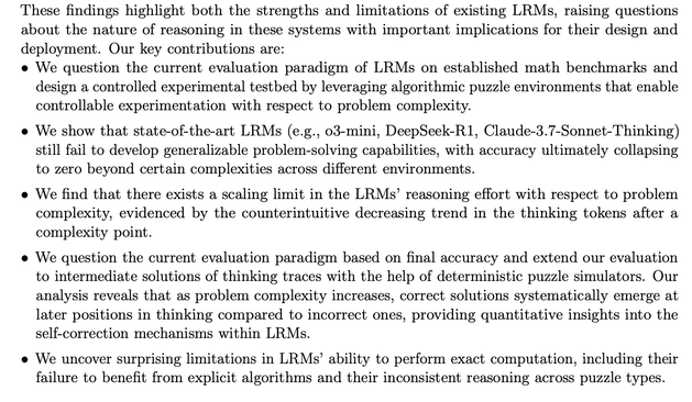 • We question the current evaluation paradigm of LRMs on established math benchmarks and
design a controlled experimental testbed by leveraging algorithmic puzzle environments that enable
controllable experimentation with respect to problem complexity.
• We show that state-of-the-art LRMs (e.g., o3-mini, DeepSeek-R1, Claude-3.7-Sonnet-Thinking)
still fail to develop generalizable problem-solving capabilities, with accuracy ultimately collapsing
to zero beyond certain complexities across different environments.
• We find that there exists a scaling limit in the LRMs’ reasoning effort with respect to problem
complexity, evidenced by the counterintuitive decreasing trend in the thinking tokens after a
complexity point.
• We question the current evaluation paradigm based on final accuracy and extend our evaluation
to intermediate solutions of thinking traces with the help of deterministic puzzle simulators. Our
analysis reveals that as problem complexity increases, correct solutions systematically emerge at
later positions in thinking compared to incorrect ones, providing quantitative insights into the
self-correction mechanisms within LRMs.
• We uncover surprising limitations in LRMs’ ability to perform exact computation, including their
failure to benefit from explicit algorithms and their inconsistent reasoning across puzzle types.