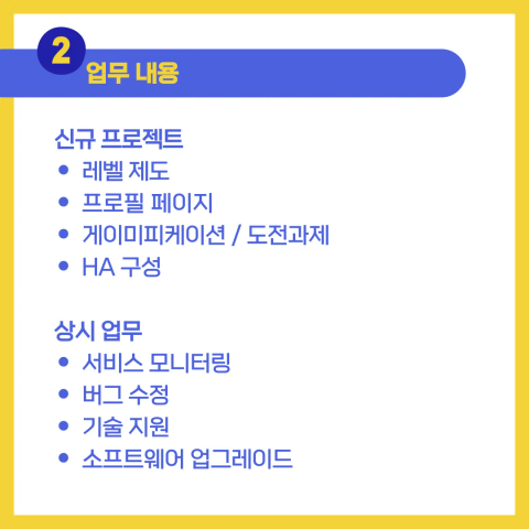 2. 업무 내용

신규 프로젝트
* 레벨 제도
* 프로필 페이지
* 게이미피케이션 / 도전과제
* HA 구성

상시 업무
* 서비스 모니터링
* 버그 수정
* 기술 지원
* 소프트웨어 업그레이드
