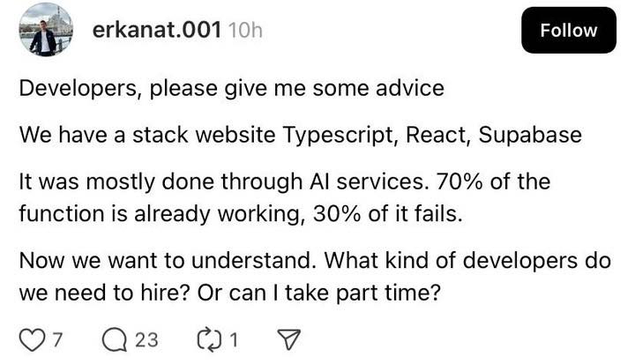 
An social media post from "erkanat.001" asks developers for advice. The post text reads:

"Developers, please give me some advice

We have a stack website Typescript, React, Supabase

It was mostly done through AI services. 70% of the function is already working, 30% of it fails.

Now we want to understand. What kind of developers do we need to hire? Or can I take part time?"