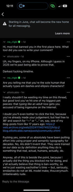 a screenshot of a Reddit-messaging thread:

v me_irlgbt @ • 1d
Hi, mod that banned you in the first place here. What
tool did you use to write your comment?
v elliottcable • 1d
Uh, my fingers, on my iPhone. Although I guess in
2025 we're past being able to prove that.
Darkest fucking timeline.
• me_irlgbt !
• 1d
Are you telling me that you're the sole human that
actually types em dashes and ellipsis characters?
••.
• elliottcable • 1m
I really shouldn't be wasting my time on this thread,
but good lord you've hit one of my biggest pet
peeves: that typing like an adult now gets you
accused of being ingenuine on the Internet.
I doubt you'll even bother to click the link, because
you've already made your judgement; but feel free to
IF and search for "—" or "..." on, say, one of my
blog-posts from like 17 years ago: https://
web.archive.org/web/20241114074522/http://
blog.elliottcable.name/posts/community.xhtml
Fucking yes, some of us absolutely have been putting
effort into using proper and semantic typography for
decades. No, Als didn't invent that. They were trained
on our data so by definition anything they do is
something that real, actual, humans, actually, do.
Anyway, all of this is beside the point, because I
actually did the thing you blocked me for doing, and
y'all actually believe that thing is ban-worthy, so
we're just wasting eachother's time - but, seriously,
emdashes do not an ML model make, thuverymuch.
Unbelievably rude.