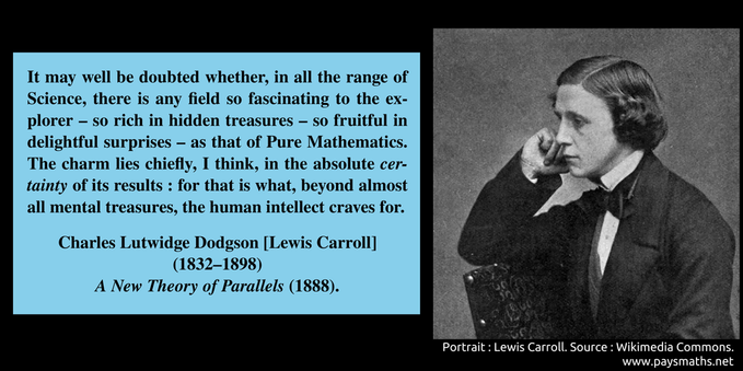 Photographic portrait of Lewis Carroll, and a quote : "It may well be doubted whether, in all the range of Science, there is any field so fascinating to the explorer – so rich in hidden treasures – so fruitful in delightful surprises – as that of Pure Mathematics. The charm lies chiefly, I think, in the absolute certainty of its results: for that is what, beyond almost all mental treasures, the human intellect craves for."