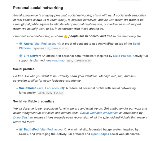 An exerpt from the draft text that shows various section descriptions of the new taxonomy..

--

# Personal social networking

Social experience is uniquely personal, social networking starts with us. A social web supportive of real people allows us to roam freely, to express ourselves, and be with whom we want to be. From global public square to intimite inter-personal relationships, our fediverse must support whom we actually want to be, in connection with those around us.

Personal social networking is where 💪 people are in control and free to live their daily life.

## Social profiles

Be free. Be who you want to be. Proudly show your identities. Manage rich, fun, and self-sovereign profiles for every fediverse experience.

## Social verifiable credentials

We all deserve to be recognized for who we are and what we do. Get attribution for our work and acknowledgment for our skills and human traits. Social verifiable credentials as envisioned by Doug Belshaw makes strides towards open recognition of all the splendid individuals that make a fediverse thrive.