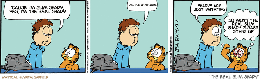 Original Garfield comic from September 2, 2011
Text replaced with lyrics from: The Real Slim Shady

Transcript:
• 'Cause I'm Slim Shady, Yes, I'm The Real Shady
• All You Other Slim
• Shadys Are Just Imitating
• So Won't The Real Slim Shady Please Stand Up


--------------
Original Text:
• Jon:  C'mon, aren't we sick of ordering pizza every night?  Uh-oh...  I'm weakening.
• Garfield:  Loooook into my eeeeyes...

This is a Garfield comic strip featuring three panels, each depicting a different scene. In the top panel, a man named Garfield stands with his hand up in a gesture, while in the middle panel, his friend Simba is seated, and they are talking about the current state of the house, which is described as being "real shit." The bottom panel shows Garfield walking away from Simba with his hand down. The comic strip is set against a blue background, and it uses humor and satire to convey the situations and interactions between the characters.
