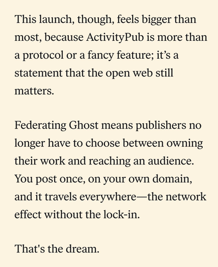 This launch, though, feels bigger than most, because ActivityPub is more than a protocol or a fancy feature; it’s a statement that the open web still matters. 

Federating Ghost means publishers no longer have to choose between owning their work and reaching an audience. You post once, on your own domain, and it travels everywhere—the network effect without the lock-in.

That's the dream.