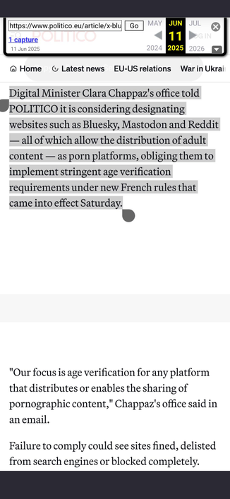 Screenshot mit Text:

"Digital Minister Clara Chappaz's office told POLITICO it is considering designating websites such as Bluesky, Mastodon and Reddit — all of which allow the distribution of adult content — as porn platforms, obliging them to implement stringent age verification requirements under new French rules that came into effect Saturday.



'Our focus is age verification for any platform that distributes or enables the sharing of pornographic content,' Chappaz's office said in an email.

Failure to comply could see sites fined, delisted from search engines or blocked completely."