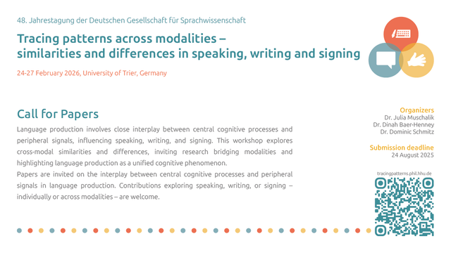 A share pic with the following content:

48. Jahrestagung der Deutschen Gesellschaft für Sprachwissenschaft
Tracing patterns across modalities – similarities and differences in speaking, writing and signing
24-27 February 2026, University of Trier, Germany
Call for Papers
Language production involves close interplay between central cognitive processes and peripheral signals, influencing speaking, writing, and signing. This workshop explores cross-modal similarities and differences, inviting research bridging modalities and highlighting language production as a unified cognitive phenomenon. 
Papers are invited on the interplay between central cognitive processes and peripheral signals in language production. Contributions exploring speaking, writing, or signing – individually or across modalities – are welcome.
Organizers
Dr. Julia Muschalik
Dr. Dinah Baer-Henney
Dr. Dominic Schmitz
Submission deadline
24 August 2025
tracingpatterns.phil.hhu.de