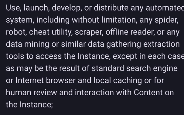 Use, launch, develop, or distribute any automatec system, including without limitation, any spider, robot, cheat utility, scraper, offline reader, or any data mining or similar data gathering extraction tools to access the Instance, except in each case as may be the result of standard search engine or Internet browser and local caching or for human review and interaction with Content on the Instance;
