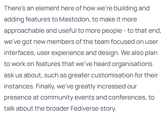 Screenshot of a paragraph from the linked article:

There’s an element here of how we’re building and adding features to Mastodon, to make it more approachable and useful to more people - to that end, we’ve got new members of the team focused on user interfaces, user experience and design. We also plan to work on features that we’ve heard organisations ask us about, such as greater customisation for their instances. Finally, we’ve greatly increased our presence at community events and conferences, to talk about the broader Fediverse story.
