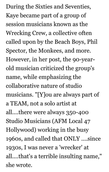 Article text: 

During the Sixties and Seventies, Kaye became part of a group of session musicians known as the Wrecking Crew, a collective often called upon by the Beach Boys, Phil Spector, the Monkees, and more. However, in her post, the 9o-year- old musician criticized the group's name, while emphasizing the collaborative nature of studio musicians. "[Y]ou are always part of a TEAM, not a solo artist at all....there were always 350-400 Studio Musicians (AFM Local 47 Hollywood) working in the busy 1960s, and called that ONLY ....since 1930s, I was never a 'wrecker' at all....that's a terrible insulting name," she wrote.