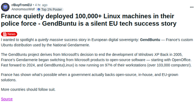 From Reddit post:

France quietly deployed 100,000+ Linux machines in their police force - GendBuntu is a silent EU tech success story

I wanted to spotlight a quietly massive success story in European digital sovereignty: GendBuntu — France’s custom Ubuntu distribution used by the National Gendarmerie.

The GendBuntu project derives from Microsoft's decision to end the development of Windows XP Back in 2005, France’s Gendarmerie began switching from Microsoft products to open-source software — starting with OpenOffice. Fast forward to 2024, and GendBuntu(Linux) is now running on 97% of their workstations (over 103,000 computers!).

France has shown what’s possible when a government actually backs open-source, in-house, and EU-grown solutions.

More countries should follow suit.

Source - Reddit post https://www.reddit.com/r/BuyFromEU/comments/1lfxdsd/france_quietly_deployed_100000_linux_machines_in/
