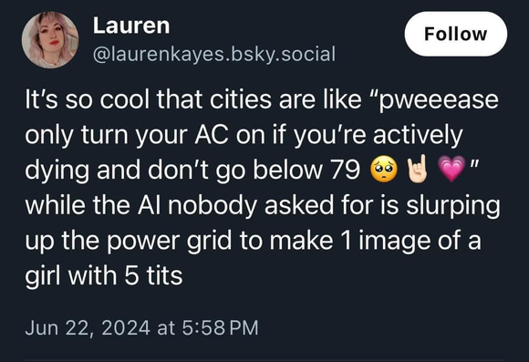 A post from @laurenkayes.bsky.social 

It's so cool that cities are like “pweeease only turn your AC on if you're actively dying and don't go below 79" while the Al nobody asked for is slurping up the power grid to make 1image of a girl with 5 tits.